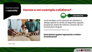Construindo
o conceito Vamos a um exemplo cotidiano?
Você recebeu uma herança em dinheiro e
deseja aplicá-lo, tendo as seguintes opções:
poupança, bolsa de valores, compra de um
imóvel para aluguel.
© Getty Images
Situação fictícia elaborada especialmente para o curso.
PARA REFLETIR
Qual destas opções representa o melhor
investimento?
 