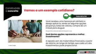 Construindo
o conceito Vamos a um exemplo cotidiano?
Qual destas opções representa o melhor
investimento?
A reposta vem da matemática financeira, a partir
do retorno, ao longo do tempo, que cada um dos
investimentos pode proporcionar.
© Getty Images
Você recebeu uma herança em dinheiro e
deseja aplicá-lo, tendo as seguinte opções:
poupança, bolsa de valores, compra de um
imóvel para aluguel.
Situação fictícia elaborada especialmente para o curso.
PARA REFLETIR
 