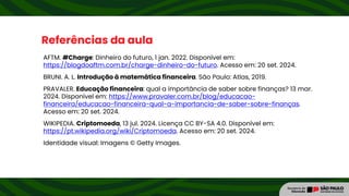 Referências da aula
AFTM. #Charge: Dinheiro do futuro, 1 jan. 2022. Disponível em:
https://blogdoaftm.com.br/charge-dinheiro-do-futuro. Acesso em: 20 set. 2024.
BRUNI. A. L. Introdução à matemática financeira. São Paulo: Atlas, 2019.
PRAVALER. Educação financeira: qual a importância de saber sobre finanças? 13 mar.
2024. Disponível em: https://www.pravaler.com.br/blog/educacao-
financeira/educacao-financeira-qual-a-importancia-de-saber-sobre-finanças.
Acesso em: 20 set. 2024.
WIKIPEDIA. Criptomoeda, 13 jul. 2024. Licença CC BY-SA 4.0. Disponível em:
https://pt.wikipedia.org/wiki/Criptomoeda. Acesso em: 20 set. 2024.
Identidade visual: Imagens © Getty Images.
 