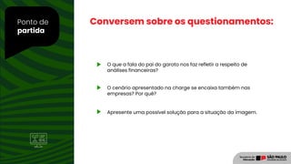 Ponto de
partida
O que a fala do pai do garoto nos faz refletir a respeito de
análises financeiras?
O cenário apresentado na charge se encaixa também nas
empresas? Por quê?
Apresente uma possível solução para a situação da imagem.
Conversem sobre os questionamentos:
 