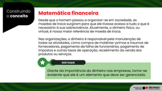 Construindo
o conceito
Diante da importância do dinheiro nas empresas, torna-se
evidente que ele é um elemento que deve ser gerenciado.
Matemática financeira
Desde que o homem passou a organizar-se em sociedade, as
moedas de troca surgiram para que ele tivesse acesso a tudo o que é
necessário à sua sobrevivência. Atualmente, o dinheiro físico, ou
virtual, é nossa maior referência de moeda de troca.
Nas organizações, o dinheiro é responsável pela manutenção de
todas as atividades, como compra de matérias-primas e insumos de
fornecedores, pagamento da folha de funcionários, pagamento de
impostos e outras taxas de operação, recebimento da venda dos
produtos ou serviços.
DESTAQUE
 