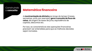 Construindo
o conceito Matemática financeira
A movimentação do dinheiro ao longo do tempo (meses,
semestres, anos, por exemplo) gera o conceito de fluxo de
caixa, dá origem às taxas de juros, equivalência de
capitais, descontos etc.
Por isso, as características das operações financeiras
precisam ser entendidas para que as melhores decisões
sejam tomadas.
 