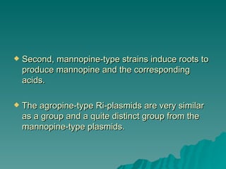    Second, mannopine-type strains induce roots to
    produce mannopine and the corresponding
    acids.

   The agropine-type Ri-plasmids are very similar
    as a group and a quite distinct group from the
    mannopine-type plasmids.
 