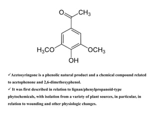 Acetosyringone is a phenolic natural product and a chemical compound related
to acetophenone and 2,6-dimethoxyphenol.
 It was first described in relation to lignan/phenylpropanoid-type
phytochemicals, with isolation from a variety of plant sources, in particular, in
relation to wounding and other physiologic changes.
 
