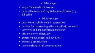 • Advantages
• very efficient when it works
• quite effective at making stable transfectants (e.g.
ES cells)
• Disadvantages
• only works well for cells in suspension
• devices for transfecting adherent cells do not work
very well and are cumbersome to clean
• kills cells very effectively
• expensive equipment and cuvettes
• extensive optimization
• very sensitive to salt concentrations
 