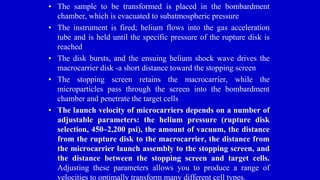 • The sample to be transformed is placed in the bombardment
chamber, which is evacuated to subatmospheric pressure
• The instrument is fired; helium flows into the gas acceleration
tube and is held until the specific pressure of the rupture disk is
reached
• The disk bursts, and the ensuing helium shock wave drives the
macrocarrier disk -a short distance toward the stopping screen
• The stopping screen retains the macrocarrier, while the
microparticles pass through the screen into the bombardment
chamber and penetrate the target cells
• The launch velocity of microcarriers depends on a number of
adjustable parameters: the helium pressure (rupture disk
selection, 450–2,200 psi), the amount of vacuum, the distance
from the rupture disk to the macrocarrier, the distance from
the microcarrier launch assembly to the stopping screen, and
the distance between the stopping screen and target cells.
Adjusting these parameters allows you to produce a range of
velocities to optimally transform many different cell types.
 