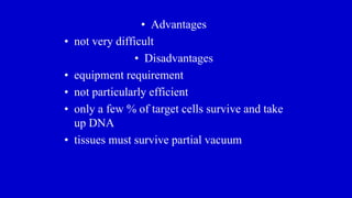 • Advantages
• not very difficult
• Disadvantages
• equipment requirement
• not particularly efficient
• only a few % of target cells survive and take
up DNA
• tissues must survive partial vacuum
 