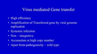Virus mediated Gene transfer
• High efficiency
• Amplification of Transferred gene by viral genome
replication
• Systemic infection
• Non – integrative
• Accumulate at high copy number
• Apart from pathogenicity – wild type
 