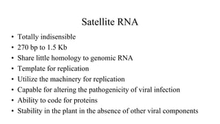 Satellite RNA
• Totally indisensible
• 270 bp to 1.5 Kb
• Share little homology to genomic RNA
• Template for replication
• Utilize the machinery for replication
• Capable for altering the pathogenicity of viral infection
• Ability to code for proteins
• Stability in the plant in the absence of other viral components
 