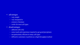 • advantages
– very simple
– very inexpensive
– extensive literature
– works for most cell types
• disadvantages
– adherent cells only
– some touch and experience required to get good precipitates
– not particularly efficient in many cell types
– difficult to automate or perform as a high throughput method
 