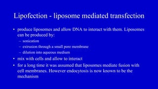 Lipofection - liposome mediated transfection
• produce liposomes and allow DNA to interact with them. Liposomes
can be produced by:
– sonication
– extrusion through a small pore membrane
– dilution into aqueous medium
• mix with cells and allow to interact
• for a long time it was assumed that liposomes mediate fusion with
cell membranes. However endocytosis is now known to be the
mechanism
 