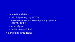 • various formulations
– cationic lipids only, e.g. DOTAP
– mixture of cationic and neutral lipids, e.g. lipofectin
(DOTMA:DOPE)
– phospholipids
– cholesterol-related lipids
• all work to some degree
 