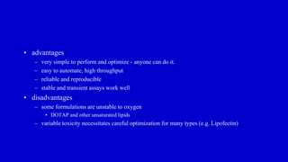 • advantages
– very simple to perform and optimize - anyone can do it.
– easy to automate, high throughput
– reliable and reproducible
– stable and transient assays work well
• disadvantages
– some formulations are unstable to oxygen
• DOTAP and other unsaturated lipids
– variable toxicity necessitates careful optimization for many types (e.g. Lipofectin)
 