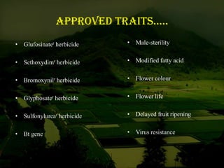 Approved Traits.....
• Glufosinater herbicide
• Sethoxydimr herbicide
• Bromoxynilr herbicide
• Glyphosater herbicide
• Sulfonylurear herbicide
• Bt gene
• Male-sterility
• Modified fatty acid
• Flower colour
• Flower life
• Delayed fruit ripening
• Virus resistance
 