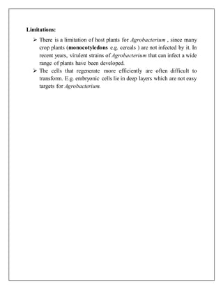 Limitations:
 There is a limitation of host plants for Agrobacterium , since many
crop plants (monocotyledons e.g. cereals ) are not infected by it. In
recent years, virulent strains of Agrobacterium that can infect a wide
range of plants have been developed.
 The cells that regenerate more efficiently are often difficult to
transform. E.g. embryonic cells lie in deep layers which are not easy
targets for Agrobacterium.
 