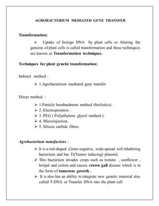 AGROBACTERIUM MEDIATED GENE TRANSFER
Transformation:
 Uptake of foreign DNA by plant cells or Altering the
genome of plant cells is called transformation and these techniques
are known as Transformation techniques.
Techniques for plant genetic transformation:
Indirect method :
 1.Agrobacterium mediated gene transfer
Direct method :
 1.Particle bombardment method (biolistics).
 2 .Electroporation .
 3. PEG ( Polyethylene glycol method ).
 4. Microinjection.
 5. Silicon carbide fibres.
Agrobacterium tumefaciens :
 It is a rod shaped ,Gram negative, wide-spread soil inhabiting
bacterium and has Ti(Tumor inducing) plasmid.
 This bacterium invades crops such as tomato , sunflower ,
brinjal and cotton and causes crown gall disease which is in
the form of tumerous growth .
 It is also has an ability to integrate new genetic material also
called T-DNA or Transfer DNA into the plant cell
 