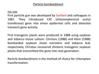 Particle bombardment
PDS-1000
First particle gun was developed by Sanford and colleagues in
1987. They introduced CAT (chloremphenicol acetyl
transferase) gene into onion epidermal cells and detected
transient gene activity.
First transgenic plants were produced in 1988 using soybean
and tobacco tissue culture. Christou (1988) and Klein (1988)
bombarded soybean shoot meristem and tobacco leaf,
respectively. Christou recovered chimeric transgenic soybean
plants that transmitted the gene into next generation.
Particle bombardment is the method of choice for chloroplast
transformation.
 