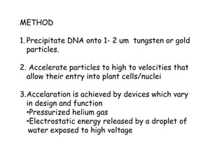 METHOD
1. Precipitate DNA onto 1- 2 um tungsten or gold
particles.
2. Accelerate particles to high to velocities that
allow their entry into plant cells/nuclei
3.Accelaration is achieved by devices which vary
in design and function
•Pressurized helium gas
•Electrostatic energy released by a droplet of
water exposed to high voltage
 