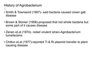 History of Agrobacterium
• Smith & Townsend (1907)- said bacteria caused crown gall
disease
• Brown & Stonier (1958)-proposed that not whole bacteria but
some part of it causes disease
• Zenen et.al (1974)- noted virulent strain-Agrobacterium
tumefaciens
• Chilton et.al (1977)-reported Ti & Ri plasmid transfer to plant
causing disease
 