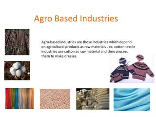 Agro Based Industries
Agro-based industries are those industries which depend
on agricultural products as raw materials . ex: cotton textile
industries use cotton as raw material and then process
them to make dresses.
 