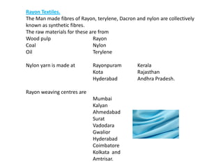 Rayon Textiles.
The Man made fibres of Rayon, terylene, Dacron and nylon are collectively
known as synthetic fibres.
The raw materials for these are from
Wood pulp Rayon
Coal Nylon
Oil Terylene
Nylon yarn is made at Rayonpuram Kerala
Kota Rajasthan
Hyderabad Andhra Pradesh.
Rayon weaving centres are
Mumbai
Kalyan
Ahmedabad
Surat
Vadodara
Gwalior
Hyderabad
Coimbatore
Kolkata and
Amtrisar.
 