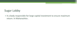 Sugar Lobby
• It a body responsible for large capital investment to ensure maximum
return. In Maharashtra .
 