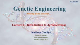 Genetic Engineering
Kuldeep Gauliya
Research Scholar,
Dept. of Biotechnology
DHSGU, Sagar, M.P.
Altering God’s Creation….
Lecture I – Introduction to Agrobacterium
Nov. 18, 2022
 