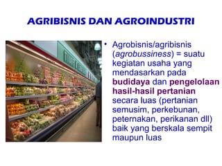 AGRIBISNIS DAN AGROINDUSTRI

            • Agrobisnis/agribisnis
              (agrobussiness) = suatu
              kegiatan usaha yang
              mendasarkan pada
              budidaya dan pengelolaan
              hasil-hasil pertanian
              secara luas (pertanian
              semusim, perkebunan,
              peternakan, perikanan dll)
              baik yang berskala sempit
              maupun luas
 