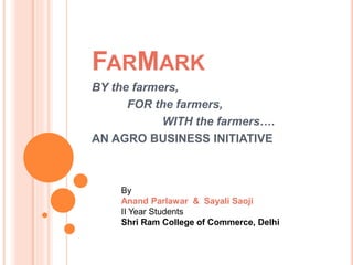 FARMARK
BY the farmers,
FOR the farmers,
WITH the farmers….
AN AGRO BUSINESS INITIATIVE
By
Anand Parlawar & Sayali Saoji
II Year Students
Shri Ram College of Commerce, Delhi
 