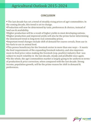 Agricultural Outlook 2015-2024
CONCLUSION
 The last decade has set a trend of steadily rising prices of agri-commodities. In
the coming decade, this trend is set to change.
Production will now be determined by taste, preferences & choices, instead of
land use & availability.
Higher production will be a result of higher yields in most developing nations.
Higher production and improved yields will also be the prime factor determining
the downward trend in long term real commodity prices.
Important trend changes include shift of demand for coarse cereals, from use in
bio-fuels to use in animal feed.
This proves beneficiary for the livestock sector in more than one ways – It meets
the feed requirements of the expanding livestock industry, and also improves
meat-to-feed price ratios making the livestock (esp. poultry) industry that was
subject to much volatility in the last decade, steady and profitable once again.
On the whole, the agri-commodities market is largely going to be uniform in terms
of production & price correction, when compared with the last decade. Strong
income, population growth, will be the prime reason for shift in demand &
preferences.
 