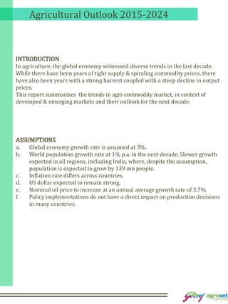 Agricultural Outlook 2015-2024
INTRODUCTION
In agriculture, the global economy witnessed diverse trends in the last decade.
While there have been years of tight supply & spiraling commodity prices, there
have also been years with a strong harvest coupled with a steep decline in output
prices.
This report summarizes the trends in agri-commodity market, in context of
developed & emerging markets and their outlook for the next decade.
ASSUMPTIONS
a. Global economy growth rate is assumed at 3%.
b. World population growth rate at 1% p.a. in the next decade. Slower growth
expected in all regions, including India, where, despite the assumption,
population is expected to grow by 139 mn people.
c. Inflation rate differs across countries.
d. US dollar expected to remain strong.
e. Nominal oil price to increase at an annual average growth rate of 3.7%
f. Policy implementations do not have a direct impact on production decisions
in many countries.
 