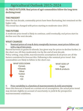 Agricultural Outlook 2015-2024
III. PRICE OUTLOOK: Real prices of agri-commodities follow the long-term
declining trend
THE PRESENT
Over the last decade, commodity prices have been fluctuating, but remained on the
higher side.
This trend has changed with prices starting to moderate since 2013.
THE FUTURE
A moderate price trend is likely to continue, until eventually, real prices start to
decline over the next decade.
WHAT CHANGES
i. Nominal prices of crop & dairy marginally increase; meat prices follow suit
with a lag of two years.
Record harvests in grains & oilseeds, has given way for prices to decline further, in
the short run, till they moderately rise by the end of next decade.
Policy setting, crop yields, macroeconomic assumptions & oil prices are all the
factors considered to forecast this. Following is the nominal price trend that
commodities are likely to follow in the short run:
ii. Price variability is a function of macroeconomic & yield uncertainty
Since this forecast is based on a certain set of assumptions, the actual price trend
may deviate slightly on account of uncertainty in yield & the prospective
macroeconomic conditions.
WHAT GOES DOWN
•Cereals
•Oilseeds
•Meat
•Cotton
•Fish
•Oil
WHAT GOES UP
•Sugar
•Milk & products
 