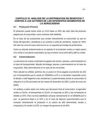 - 66 -
CAPITULO VI: ANALISIS DE LA DISTRIBUCION DE BENEFICIO Y
COSTOS A LOS ACTORES DE LOS DIFERENTES SEGMENTOS DE
LA AGROCADENA
6.1 Producción Primaria
El productor puede recibir entre un 33,6 hasta un 40% del valor total del producto
pagado por el consumidor, como veremos más adelante.
En el caso de los productores que venden directamente al consumidor ya sea en
ferias del agricultor, verdulerías o en puestos a orilla de carreteras, reciben el 100%
del valor de consumo pero esto ocurre en un pequeño porcentaje de productores.
Como se discutió anteriormente en el capítulo IV el productor recibe un mejor precio
si lo vende a una planta exportadora ya que el precio varía entre ¢60 y ¢65 la unidad.
6.2 Comercialización
La estructura de costos contempla los gastos del camión, peones y administración en
el caso de transportistas. Alquiler de bodega, peones y administración en el caso de
mayoristas. Sólo administración en el caso de los minoristas.
Para calcular la utilidad, partimos de un precio en finca pagado al productor de ¢42
por el transportista que lo vende en CENADA a ¢70 y a mercados mayoristas como
el Borbón a ¢95 llegando a las verdulerías y supermercados donde el consumidor lo
adquiere en ¢125 (promedio de los meses de diciembre de 2007 y parte de enero de
2008).
Un análisis a estos datos nos indica que del precio final al consumidor, el agricultor
recibe un 33,6%, el transportista un 22,4%, el mayorista un 20% y los vendedores al
detalle un 24%. Pero muchos detallistas compran directamente en el CENADA por lo
que su ganancia llega a un 44% y en el caso de algunos supermercados que lo
compran directamente al productor a un precio de ¢50 desmanado, lavado y
empacado y lo venden a ¢125, su margen de ganancia es de 60%.
 