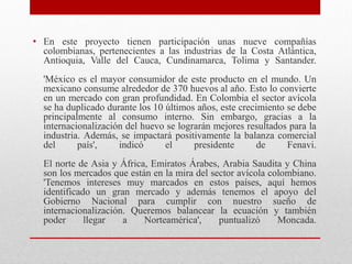 • En este proyecto tienen participación unas nueve compañías
colombianas, pertenecientes a las industrias de la Costa Atlántica,
Antioquia, Valle del Cauca, Cundinamarca, Tolima y Santander.
'México es el mayor consumidor de este producto en el mundo. Un
mexicano consume alrededor de 370 huevos al año. Esto lo convierte
en un mercado con gran profundidad. En Colombia el sector avícola
se ha duplicado durante los 10 últimos años, este crecimiento se debe
principalmente al consumo interno. Sin embargo, gracias a la
internacionalización del huevo se lograrán mejores resultados para la
industria. Además, se impactará positivamente la balanza comercial
del país', indicó el presidente de Fenavi.
El norte de Asia y África, Emiratos Árabes, Arabia Saudita y China
son los mercados que están en la mira del sector avícola colombiano.
'Tenemos intereses muy marcados en estos países, aquí hemos
identificado un gran mercado y además tenemos el apoyo del
Gobierno Nacional para cumplir con nuestro sueño de
internacionalización. Queremos balancear la ecuación y también
poder llegar a Norteamérica', puntualizó Moncada.
 