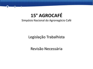 Legislação Trabalhista
Revisão Necessária
15° AGROCAFÉ
Simpósio Nacional do Agronegócio Café
 