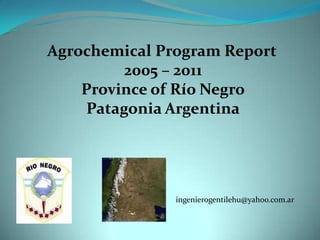 Agrochemical Program Report
         2005 – 2011
    Province of Río Negro
    Patagonia Argentina




               ingenierogentilehu@yahoo.com.ar
 