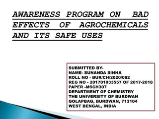 AWARENESS PROGRAM ON BAD
EFFECTS OF AGROCHEMICALS
AND ITS SAFE USES
SUBMITTED BY-
NAME- SUNANDA SINHA
ROLL NO - BUR/CH/2020/082
REG NO - 201701033557 OF 2017-2018
PAPER -MSCH307
DEPARTMENT OF CHEMISTRY
THE UNIVERSITY OF BURDWAN
GOLAPBAG, BURDWAN, 713104
WEST BENGAL, INDIA
 