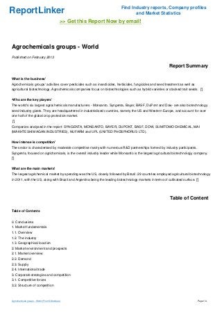 Find Industry reports, Company profiles
ReportLinker                                                                      and Market Statistics
                                             >> Get this Report Now by email!



Agrochemicals groups - World
Published on February 2013

                                                                                                            Report Summary

What is the business'
Agrochemicals groups' activities cover pesticides such as insecticides, herbicides, fungicides and seed treatment as well as
agricultural biotechnology. Agrochemicals companies focus on biotechnologies such as hybrid varieties or stacked trait seeds. [']


-Who are the key players'
The world's six largest agrochemicals manufacturers - Monsanto, Syngenta, Bayer, BASF, DuPont and Dow- are also biotechnology
seed industry giants. They are headquartered in industrialised countries, namely the US and Western Europe, and account for over
one half of the global crop protection market.
 [']
Companies analysed in the report: SYNGENTA, MONSANTO, BAYER, DUPONT, BASF, DOW, SUMITOMO CHEMICAL, MAI
(MAKHTESHIM AGAN INDUSTRIES), NUFARM and UPL (UNITED PHOSPHORUS LTD).


How intense is competition'
The sector is characterised by moderate competitive rivalry with numerous R&D partnerships formed by industry participants.
Syngenta, focused on agrichemicals, is the overall industry leader while Monsanto is the largest agricultural biotechnology company.
[']


What are the main markets'
The largest agrichemical market by spending was the US, closely followed by Brazil. 29 countries employed agricultural biotechnology
in 2011, with the US, along with Brazil and Argentina being the leading biotechnology markets in terms of cultivated surface. [']




                                                                                                             Table of Content

Table of Contents


0. Conclusions
1. Market fundamentals
1.1. Overview
1.2. The industry
1.3. Geographical location
2. Market environment and prospects
2.1. Market overview
2.2. Demand
2.3. Supply
2.4. International trade
3. Corporate strategies and competition
3.1. Competitive forces
3.2. Structure of competition



Agrochemicals groups - World (From Slideshare)                                                                                  Page 1/4
 