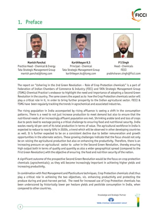 1. Preface
Karthikeyan K.S
Principal - Chemical
Tata Strategic Management Group
karthikeyan.ks@tsmg.com
P S Singh
Head - Chemicals
FICCI
prabhsharan.singh@ficci.com
Manish Panchal
Practice Head - Chemical & Energy
Tata Strategic Management Group
manish.panchal@tsmg.com
The report on “Ushering in the 2nd Green Revolution – Role of Crop Protection chemicals” is a part of
Federation of Indian Chambers of Commerce & Industry (FICC) and TATA Strategic Management Group
(TSMG) Chemical Practice's endeavor to highlight the need and importance of adopting a Second Green
Revolution in the country. The same covers the aspect as to how the Crop Protection chemicals sector will
play a critical role in it, in order to bring further prosperity to the Indian agricultural sector. FICCI &
TSMG have been regularly tracking the trends in agrochemical and associated industries.
The rising population in India accompanied by rising affluence is seeing a shift in the consumption
patterns. There is a need to not just increase production to meet demand but also to ensure that the
nutritional needs of an increasingly affluent population are met. Shrinking arable land and loss of crops
due to pests lead to wastage posing a critical challenge to ensuring food and nutritional security. India
wastes nearly 40 per cent of its total production in terms of value. The agricultural workforce in India is
expected to reduce to nearly 50% in 2020s, a trend which will be observed in other developing countries
as well. It is further expected to be on a consistent decline due to better remuneration and growth
opportunities in the alternate sectors. These growing challenges indicate that the focus should not only
be on raising the agricultural production but also on enhancing the productivity. Therefore, there is an
increasing pressure on agricultural sector to usher in the Second Green Revolution, thereby ensuring
high output both in terms of quality and quantity as also a wider geographical spread (compared to the
First Green Revolution) with the objective of ensuring the food and nutrition security of the nation.
A significant outcome of the prospective Second Green Revolution would be the focus on crop protection
chemicals (agrochemicals); as they will become increasingly important in achieving higher yields and
increasing productivity.
In combination with Pest Management and Plasticulture techniques, Crop Protection chemicals shall thus
play a critical role in achieving the two objectives, viz. enhancing productivity and protecting the
produce during and post-harvest period. The need for increased use of Crop Protection chemicals has
been underscored by historically lower per hectare yields and pesticide consumption in India, when
compared to other countries.
Knowledge and Strategic Partner
3
 