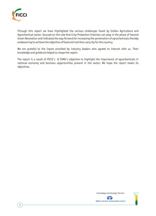 Through this report we have highlighted the various challenges faced by Indian Agriculture and
Agrochemical sector, focused on the role that Crop Protection Chemials can play in the phase of Second
Green Revolution and indicated the way forward for increasing the penetration of agrochemicals thereby
endeavoring to achieve the objective of food and nutrition security for the country.
We are grateful to the inputs provided by industry leaders who agreed to interact with us. Their
knowledge and guidance helped us shape the report.
The report is a result of FICCI's & TSMG's objective to highlight the importance of agrochemicals in
national economy and business opportunities present in the sector. We hope the report meets its
objectives.
Knowledge and Strategic Partner
4
 