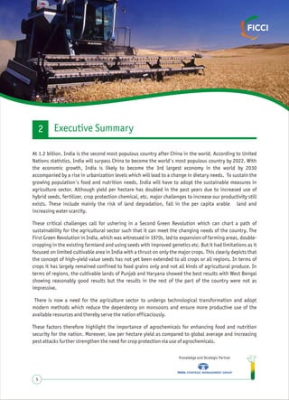 Knowledge and Strategic Partner
5
At 1.2 billion, India is the second most populous country after China in the world. According to United
Nations statistics, India will surpass China to become the world's most populous country by 2022. With
the economic growth, India is likely to become the 3rd largest economy in the world by 2030
accompanied by a rise in urbanization levels which will lead to a change in dietary needs. To sustain the
growing population's food and nutrition needs, India will have to adopt the sustainable measures in
agriculture sector. Although yield per hectare has doubled in the past years due to increased use of
hybrid seeds, fertilizer, crop protection chemical, etc. major challenges to increase our productivity still
exists. These include mainly the risk of land degradation, fall in the per capita arable land and
increasing water scarcity.
These critical challenges call for ushering in a Second Green Revolution which can chart a path of
sustainability for the agricultural sector such that it can meet the changing needs of the country. The
First Green Revolution in India, which was witnessed in 1970s, led to expansion of farming areas, double-
cropping in the existing farmland and using seeds with improved genetics etc. But it had limitations as it
focused on limited cultivable area in India with a thrust on only the major crops. This clearly depicts that
the concept of high-yield value seeds has not yet been extended to all crops or all regions. In terms of
crops it has largely remained confined to food grains only and not all kinds of agricultural produce. In
terms of regions, the cultivable lands of Punjab and Haryana showed the best results with West Bengal
showing reasonably good results but the results in the rest of the part of the country were not as
impressive.
There is now a need for the agriculture sector to undergo technological transformation and adopt
modern methods which reduce the dependency on monsoons and ensure more productive use of the
available resources and thereby serve the nation efficaciously.
These factors therefore highlight the importance of agrochemicals for enhancing food and nutrition
security for the nation. Moreover, low per hectare yield as compared to global average and increasing
pest attacks further strengthen the need for crop protection via use of agrochemicals.
Executive Summary2
 