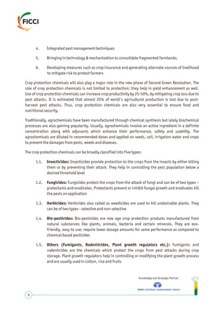4. Integrated pest management techniques
5. Bringing in technology & mechanization to consolidate fragmented farmlands;
6. Developing measures such as crop insurance and generating alternate sources of livelihood
to mitigate risk to protect farmers
Crop protection chemicals will also play a major role in the new phase of Second Green Revolution. The
role of crop protection chemicals is not limited to protection; they help in yield enhancement as well.
Use of crop protection chemicals can increase crop productivity by 25-50%, by mitigating crop loss due to
pest attacks. It is estimated that almost 25% of world's agricultural production is lost due to post-
harvest pest attacks. Thus, crop protection chemicals are also very essential to ensure food and
nutritional security.
Traditionally, agrochemicals have been manufactured through chemical synthesis but lately biochemical
processes are also gaining popularity. Usually, agrochemicals involve an active ingredient in a definite
concentration along with adjuvants which enhance their performance, safety and usability. The
agrochemicals are diluted in recommended doses and applied on seeds, soil, irrigation water and crops
to prevent the damages from pests, weeds and diseases.
The crop protection chemicals can be broadly classified into five types:
1.1. Insecticides: Insecticides provide protection to the crops from the insects by either killing
them or by preventing their attack. They help in controlling the pest population below a
desired threshold level
1.2. Fungicides: Fungicides protect the crops from the attack of fungi and can be of two types –
protectants and eradicates. Protectants prevent or inhibit fungal growth and eradicates kill
the pests on application
1.3. Herbicides: Herbicides also called as weedicides are used to kill undesirable plants. They
can be of two types - selective and non-selective
1.4. Bio-pesticides: Bio-pesticides are new age crop protection products manufactured from
natural substances like plants, animals, bacteria and certain minerals. They are eco-
friendly, easy to use; require lower dosage amounts for same performance as compared to
chemical based pesticides
1.5. Others (Fumigants, Rodenticides, Plant growth regulators etc.): Fumigants and
rodenticides are the chemicals which protect the crops from pest attacks during crop
storage. Plant growth regulators help in controlling or modifying the plant growth process
and are usually used in cotton, rice and fruits
Knowledge and Strategic Partner
8
 