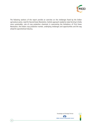 The following sections of the report provide an overview on the challenges faced by the Indian
agriculture sector, need for Second Green Revolution, holistic approach needed to make farming in India
more sustainable, role of crop protection chemicals in overcoming the limitations of First Green
Revolution, the Indian crop protection market, underlying challenges and opportunities and the way
ahead for agrochemical industry.
Knowledge and Strategic Partner
9
 