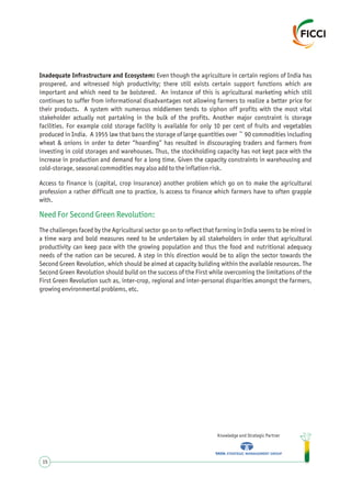 Inadequate Infrastructure and Ecosystem: Even though the agriculture in certain regions of India has
prospered, and witnessed high productivity; there still exists certain support functions which are
important and which need to be bolstered. An instance of this is agricultural marketing which still
continues to suffer from informational disadvantages not allowing farmers to realize a better price for
their products. A system with numerous middlemen tends to siphon off profits with the most vital
stakeholder actually not partaking in the bulk of the profits. Another major constraint is storage
facilities. For example cold storage facility is available for only 10 per cent of fruits and vegetables
produced in India. A 1955 law that bans the storage of large quantities over ~ 90 commodities including
wheat & onions in order to deter “hoarding” has resulted in discouraging traders and farmers from
investing in cold storages and warehouses. Thus, the stockholding capacity has not kept pace with the
increase in production and demand for a long time. Given the capacity constraints in warehousing and
cold-storage, seasonal commodities may also add to the inflation risk.
Access to finance is (capital, crop insurance) another problem which go on to make the agricultural
profession a rather difficult one to practice, is access to finance which farmers have to often grapple
with.
The challenges faced by the Agricultural sector go on to reflect that farming in India seems to be mired in
a time warp and bold measures need to be undertaken by all stakeholders in order that agricultural
productivity can keep pace with the growing population and thus the food and nutritional adequacy
needs of the nation can be secured. A step in this direction would be to align the sector towards the
Second Green Revolution, which should be aimed at capacity building within the available resources. The
Second Green Revolution should build on the success of the First while overcoming the limitations of the
First Green Revolution such as, inter-crop, regional and inter-personal disparities amongst the farmers,
growing environmental problems, etc.
Need For Second Green Revolution:
Knowledge and Strategic Partner
15
 