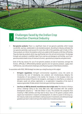 Knowledge and Strategic Partner
24
• Non-genuine products: There is a significant share of non-genuine pesticides which include
counterfeit, spurious, adulterated or sub-standard products. According to industry estimates the
non-genuine pesticides could account for more than 40% of the pesticides sold in India in FY14.
These products are inferior formulations which are unable to kill the pests or kill them efficiently.
They also leave by-products which may significantly harm the soil and environment. The damage
through such products is multifold. Apart from crop loss and damage to soil fertility, use of non-
genuine products leads to loss of revenue to farmers, agrochemical companies and government.
Some of the key reasons for use of non-genuine products are lack of awareness amongst the
farmers, difficulty in differentiating between genuine and non-genuine products, supply chain
inefficiencies, law enforcement challenges and influencing power of distributors/retailers.
In association with FICCI, TATA Strategic has taken up a study focusing on this subject
• Stringent regulations: Stringent environmental regulations across the world are
increasing the cost of developing new products and simultaneously delaying the
introduction of new products in the market. For instance, in the European Union any
agrochemical product if found to be mutagenic, carcinogenic or classified as an endocrine
disruptor would not achieve registration or re-registration irrespective of the level of
exposure generated. It takes almost nine to ten years to bring a new product.
• Low focus on R&D by domestic manufacturers due to high costs: The industry is facing a
serious challenge owing to the rising R&D costs. R&D associated with new product
development amounts to ~ USD 250 million in costs. This prevents the companies from
investing in R&D activities and they tend to focus more on the generic products which
require low investments in research and development. In order to sustain in the long run,
the industry needs to be committed to making long term investments and withstand longer
gestation periods in order to bring to the market more innovative products.
Challenges faced by the Indian Crop
Protection Chemical Industry7
 