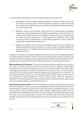 The way forward for mechanization can work through three levers which would involve:
1. Identification: The key and unique requirements of farming in India such as for example: need
for solutions that can be used for small farm holdings as opposed to solutions which have
been developed for traditionally large land holdings. Appropriate technology requirements
thus need to be identified
2. Adaptation: Solutions once identified, whether existing in a global capacity or developed
domestically need to be adapted in order that they can target the exact need of the farmer. An
example could be adapting a solution for optimal power requirement in land holdings that do
not require high power requirement. A critical component of adaptation would involve
increasing the level of indigenization in mechanization equipment in order to make the
products cost competitive for the Indian farmer
3. Validation and feedback: The performance of developed solution needs to be validated and
feedback generated should be incorporated in order to provide increasingly effective and
improved solutions. The validated product needs to be further propoagted for large scale use
by maximum farmers
In addition, there needs to be created an ecosystem which can ensure that the technology improvements
are rapidly absorbed and adapted in Indian farmlands- some of these points would be covered later. But
critical success factors for adoption of technology would include briefly extensive reach-outs to farmers,
ensuring access to credit for purchase of the machinery, training on use of machinery among others.
Reducing Dependency on Monsoons: The key thrust areas here would be the development of variants of
crops which are drought resistant and that give comparable yields to traditional varieties. Water
harvesting techniques need to be developed in order to ensure that patchy rainfall which is being felt in
increasingly heavy downpours is stored and efficiently used during lean periods. Low cost innovations
which focus on more frugal use of water need to be developed and propagated for use in agriculture. The
Second Green Revolution needs to focus on bringing more farmland under irrigation in order to boost
crop productivity and reduce dependency on monsoons. These measures need to be undertaken in
conjunction with increasing awareness of water saving innovations, educating the farmers regarding the
various technologies available, easy credit facilities and so on.
Achieving Balanced Crop Portfolio: The First Green Revolution focused on ensuring that we become self-
sufficient in food grains. The focus was more on achieving food security for a growing nation. The Second
Green Revolution in addition to ensuring that food security becomes sustainable should focus on also
ensuring nutritional security. Shifting dietary patterns demand a balanced crop portfolio. The focus
should shift from developing high yield variants not only for food grains like wheat but also other sources
of nutrition such as for example protein rich pulses. The nutritional needs of the nation needs to be
identified, and high yield variants need to deployed in order to ensure that we are self sufficient across
all crops.
Knowledge and Strategic Partner
29
 