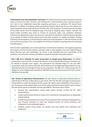 Protecting the most vital stakeholder- the farmer: The Indian farmer has to bear tremendous economic
losses on account of erratic monsoons and inefficiencies in the distribution chain. Economic losses in
turn have in turn heightened insecurities regarding agriculture as a profession The Second Green
Revolution in addition to adopting modern agricultural practices should also focus on the creation of a
robust ecosystem that protects the farmer from the risks of the profession. It should ease the transition
of the Indian farmer from the traditional ways of farming to adopting newer, modern methods. This
would involve providing easy access to finance for procuring seeds, crop protection chemicals,
machinery and equipment as also crop insurance in the event of crop failure. Extensive farmer education
on all aspects of modern farming would ensure that these practices are rapidly assimilated. Creating
efficiency and transparency in the distribution needs to be a key imperative in order that farmer can get
a fair price for the produce. Thus risk mitigation for the farmer should be a key imperative for the Second
Green Revolution.
Here the other stakeholders such as the Government, the financial institutions, the regulatory agencies,
agro-experts and the farming solutions providers need to come together and work collaboratively to
ensure that the most vital stakeholder- the farmer is well protected from the uncertainties of the
profession. In brief certain instances/initiatives and policies have been illustrated as below:
Knowledge and Strategic Partner
30
Sub- Mission on Agricultural Mechanization: The Sub- Mission on Agricultural Mechanization as
outlined by the Ministry of Agriculture as part of the 12th Five Year Plan envisages increasing farm
mechanization to small and marginal farmers and to the regions where availability of farm power is
low. The scheme will be implemented across all the states to promote mechanization and to increase
the ratio of farm power to cultivable unit area upto 2kW/ha. The mission will in effect:
1. Promote farm mechanization among stake holders through on-field and off –field
demonstrations
2. Conduct performance testing of various farm machineries and equipments at designated
testing institute
3. Provide financial assistance to farmers for procurement of farm machinery & equipments as
also financial assistance to small and marginal farmers for hiring machinery and
implements in low mechanized regions
4. Establish custom hiring centers for location and crop specific farm machinery and
implements
HUL's INR 42 Cr. Initiative for water conservation in drought prone Maharashtra: The NREGA
partnership in Jalna with HUL is a step in the direction of ensuring that dependency on monsoons can
be reduced in drought prone regions. The government has extended wages for soil and water
conservation under the scheme while HUL with its NGO partner the Watershed Organization Trust has
extended technical and managerial inputs to the programme. The INR 42 Cr. Project spread over 76
villages has so far created a water potential of 100 billion litres across the country and it aims to reach
500 billion litres by 2020
 