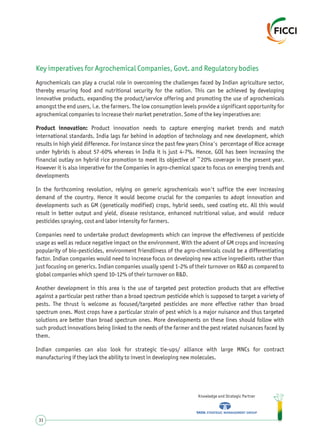 Key imperatives for Agrochemical Companies, Govt. and Regulatory bodies
Agrochemicals can play a crucial role in overcoming the challenges faced by Indian agriculture sector,
thereby ensuring food and nutritional security for the nation. This can be achieved by developing
innovative products, expanding the product/service offering and promoting the use of agrochemicals
amongst the end users, i.e. the farmers. The low consumption levels provide a significant opportunity for
agrochemical companies to increase their market penetration. Some of the key imperatives are:
Product innovation: Product innovation needs to capture emerging market trends and match
international standards. India lags far behind in adoption of technology and new development, which
results in high yield difference. For instance since the past few years China's percentage of Rice acreage
under hybrids is about 57-60% whereas in India it is just 4-7%. Hence, GOI has been increasing the
financial outlay on hybrid rice promotion to meet its objective of ~20% coverage in the present year.
However it is also imperative for the Companies in agro-chemical space to focus on emerging trends and
developments
In the forthcoming revolution, relying on generic agrochemicals won't suffice the ever increasing
demand of the country. Hence it would become crucial for the companies to adopt innovation and
developments such as GM (genetically modified) crops, hybrid seeds, seed coating etc. All this would
result in better output and yield, disease resistance, enhanced nutritional value, and would reduce
pesticides spraying, cost and labor intensity for farmers.
Companies need to undertake product developments which can improve the effectiveness of pesticide
usage as well as reduce negative impact on the environment. With the advent of GM crops and increasing
popularity of bio-pesticides, environment friendliness of the agro-chemicals could be a differentiating
factor. Indian companies would need to increase focus on developing new active ingredients rather than
just focusing on generics. Indian companies usually spend 1-2% of their turnover on R&D as compared to
global companies which spend 10-12% of their turnover on R&D.
Another development in this area is the use of targeted pest protection products that are effective
against a particular pest rather than a broad spectrum pesticide which is supposed to target a variety of
pests. The thrust is welcome as focused/targeted pesticides are more effective rather than broad
spectrum ones. Most crops have a particular strain of pest which is a major nuisance and thus targeted
solutions are better than broad spectrum ones. More developments on these lines should follow with
such product innovations being linked to the needs of the farmer and the pest related nuisances faced by
them.
Indian companies can also look for strategic tie-ups/ alliance with large MNCs for contract
manufacturing if they lack the ability to invest in developing new molecules.
Knowledge and Strategic Partner
31
 