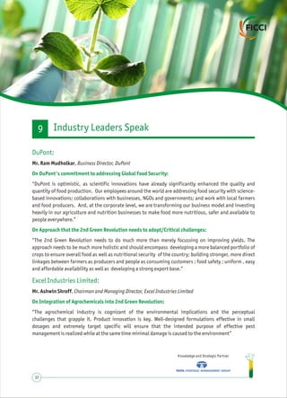 Knowledge and Strategic Partner
37
DuPont:
On DuPont's commitment to addressing Global Food Security:
On Approach that the 2nd Green Revolution needs to adopt/Critical challenges:
Excel Industries Limited:
On Integration of Agrochemicals into 2nd Green Revolution:
Mr. Ram Mudholkar, Business Director, DuPont
“DuPont is optimistic, as scientific innovations have already significantly enhanced the quality and
quantity of food production. Our employees around the world are addressing food security with science-
based innovations; collaborations with businesses, NGOs and governments; and work with local farmers
and food producers. And, at the corporate level, we are transforming our business model and investing
heavily in our agriculture and nutrition businesses to make food more nutritious, safer and available to
people everywhere.”
“The 2nd Green Revolution needs to do much more than merely focussing on improving yields. The
approach needs to be much more holistic and should encompass developing a more balanced portfolio of
crops to ensure overall food as well as nutritional security of the country; building stronger, more direct
linkages between farmers as producers and people as consuming customers ; food safety ; uniform , easy
and affordable availability as well as developing a strong export base.”
Mr. Ashwin Shroff, Chairman and Managing Director, Excel Industries Limited
“The agrochemical industry is cognizant of the environmental implications and the perceptual
challenges that grapple it. Product innovation is key. Well-designed formulations effective in small
dosages and extremely target specific will ensure that the intended purpose of effective pest
management is realized while at the same time minimal damage is caused to the environment”
Industry Leaders Speak9
 