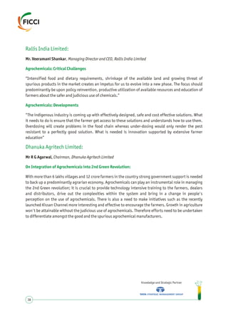 Rallis India Limited:
Agrochemicals: Critical Challenges
Agrochemicals: Developments
Dhanuka Agritech Limited:
On Integration of Agrochemicals into 2nd Green Revolution:
Mr. Veeramani Shankar, Managing Director and CEO, Rallis India Limited
“Intensified food and dietary requirements, shrinkage of the available land and growing threat of
spurious products in the market creates an impetus for us to evolve into a new phase. The focus should
predominantly be upon policy reinvention, productive utilization of available resources and education of
farmers about the safer and judicious use of chemicals.”
“The indigenous industry is coming up with effectively designed, safe and cost effective solutions. What
it needs to do is ensure that the farmer get access to these solutions and understands how to use them.
Overdosing will create problems in the food chain whereas under-dosing would only render the pest
resistant to a perfectly good solution. What is needed is innovation supported by extensive farmer
education”
Mr R G Agarwal, Chairman, Dhanuka Agritech Limited
With more than 6 lakhs villages and 12 crore farmers in the country strong government support is needed
to back up a predominantly agrarian economy. Agrochemicals can play an instrumental role in managing
the 2nd Green revolution; it is crucial to provide technology intensive training to the farmers, dealers
and distributors, drive out the complexities within the system and bring in a change in people's
perception on the use of agrochemicals. There is also a need to make initiatives such as the recently
launched Kissan Channel more interesting and effective to encourage the farmers. Growth in agriculture
won't be attainable without the judicious use of agrochemicals. Therefore efforts need to be undertaken
to differentiate amongst the good and the spurious agrochemical manufacturers.
Knowledge and Strategic Partner
38
 